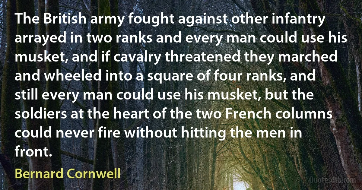 The British army fought against other infantry arrayed in two ranks and every man could use his musket, and if cavalry threatened they marched and wheeled into a square of four ranks, and still every man could use his musket, but the soldiers at the heart of the two French columns could never fire without hitting the men in front. (Bernard Cornwell)