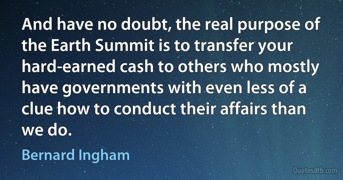 And have no doubt, the real purpose of the Earth Summit is to transfer your hard-earned cash to others who mostly have governments with even less of a clue how to conduct their affairs than we do. (Bernard Ingham)