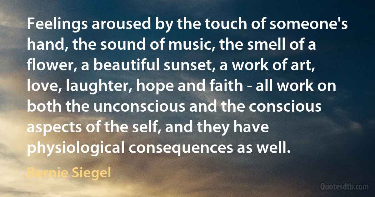 Feelings aroused by the touch of someone's hand, the sound of music, the smell of a flower, a beautiful sunset, a work of art, love, laughter, hope and faith - all work on both the unconscious and the conscious aspects of the self, and they have physiological consequences as well. (Bernie Siegel)