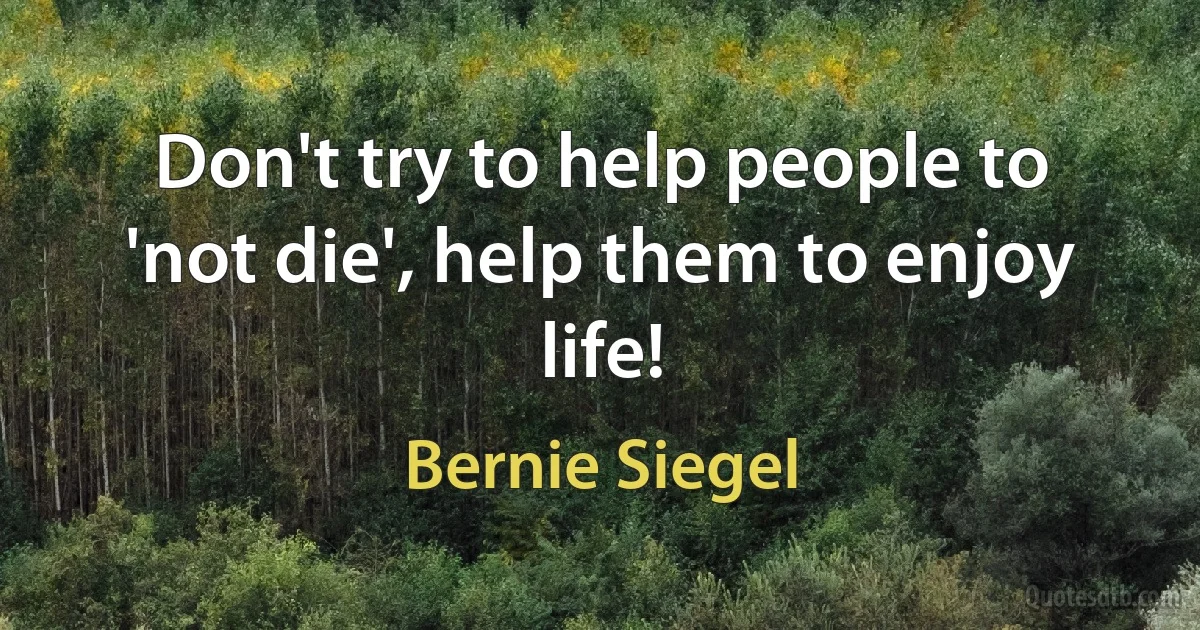 Don't try to help people to 'not die', help them to enjoy life! (Bernie Siegel)