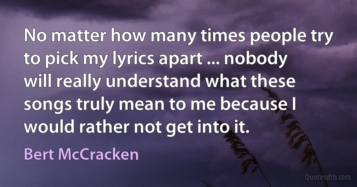 No matter how many times people try to pick my lyrics apart ... nobody will really understand what these songs truly mean to me because I would rather not get into it. (Bert McCracken)