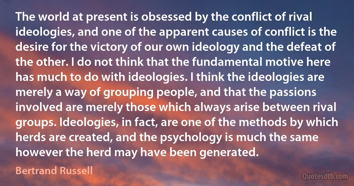 The world at present is obsessed by the conflict of rival ideologies, and one of the apparent causes of conflict is the desire for the victory of our own ideology and the defeat of the other. I do not think that the fundamental motive here has much to do with ideologies. I think the ideologies are merely a way of grouping people, and that the passions involved are merely those which always arise between rival groups. Ideologies, in fact, are one of the methods by which herds are created, and the psychology is much the same however the herd may have been generated. (Bertrand Russell)