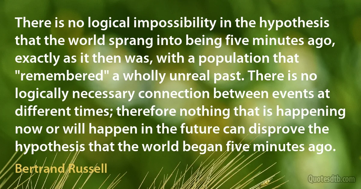 There is no logical impossibility in the hypothesis that the world sprang into being five minutes ago, exactly as it then was, with a population that "remembered" a wholly unreal past. There is no logically necessary connection between events at different times; therefore nothing that is happening now or will happen in the future can disprove the hypothesis that the world began five minutes ago. (Bertrand Russell)