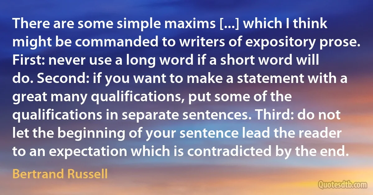 There are some simple maxims [...] which I think might be commanded to writers of expository prose. First: never use a long word if a short word will do. Second: if you want to make a statement with a great many qualifications, put some of the qualifications in separate sentences. Third: do not let the beginning of your sentence lead the reader to an expectation which is contradicted by the end. (Bertrand Russell)