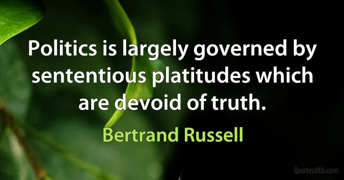 Politics is largely governed by sententious platitudes which are devoid of truth. (Bertrand Russell)