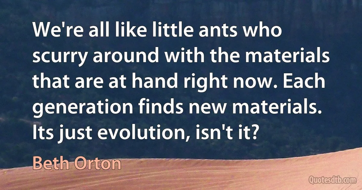 We're all like little ants who scurry around with the materials that are at hand right now. Each generation finds new materials. Its just evolution, isn't it? (Beth Orton)