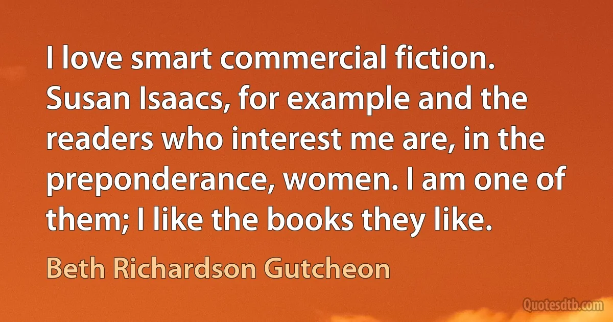 I love smart commercial fiction. Susan Isaacs, for example and the readers who interest me are, in the preponderance, women. I am one of them; I like the books they like. (Beth Richardson Gutcheon)