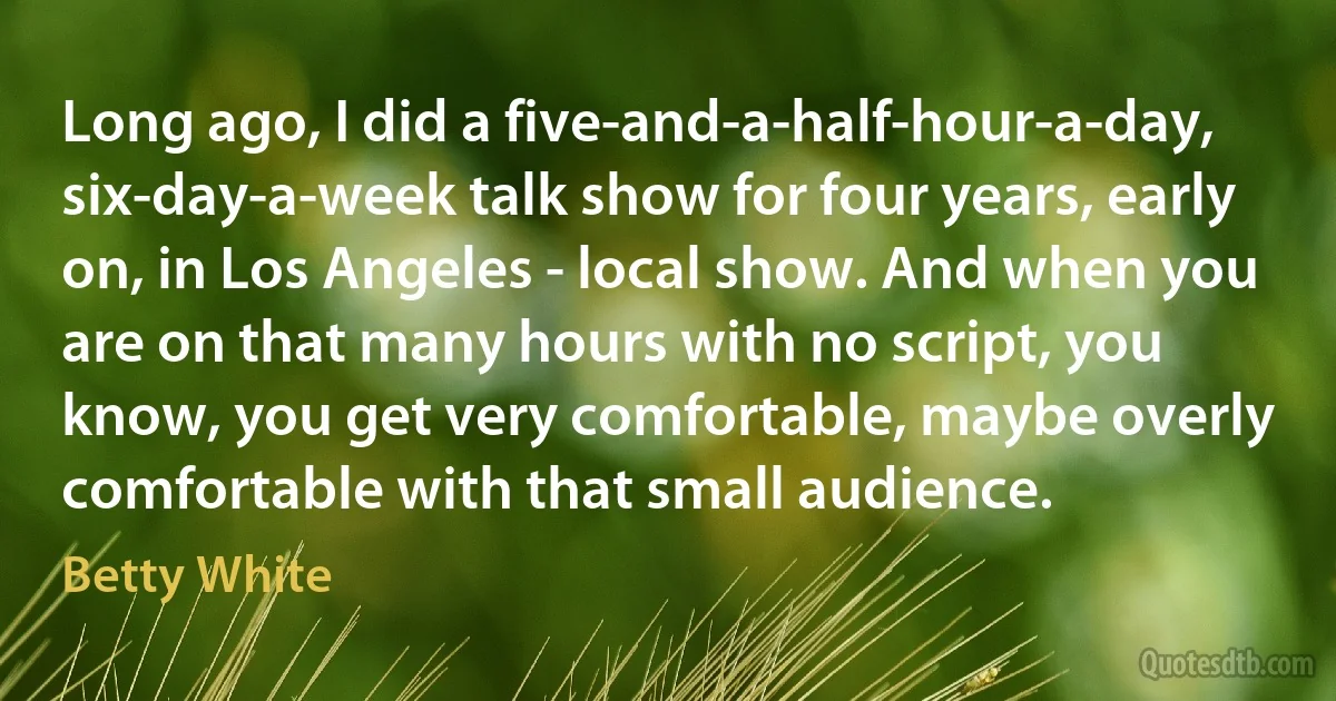 Long ago, I did a five-and-a-half-hour-a-day, six-day-a-week talk show for four years, early on, in Los Angeles - local show. And when you are on that many hours with no script, you know, you get very comfortable, maybe overly comfortable with that small audience. (Betty White)