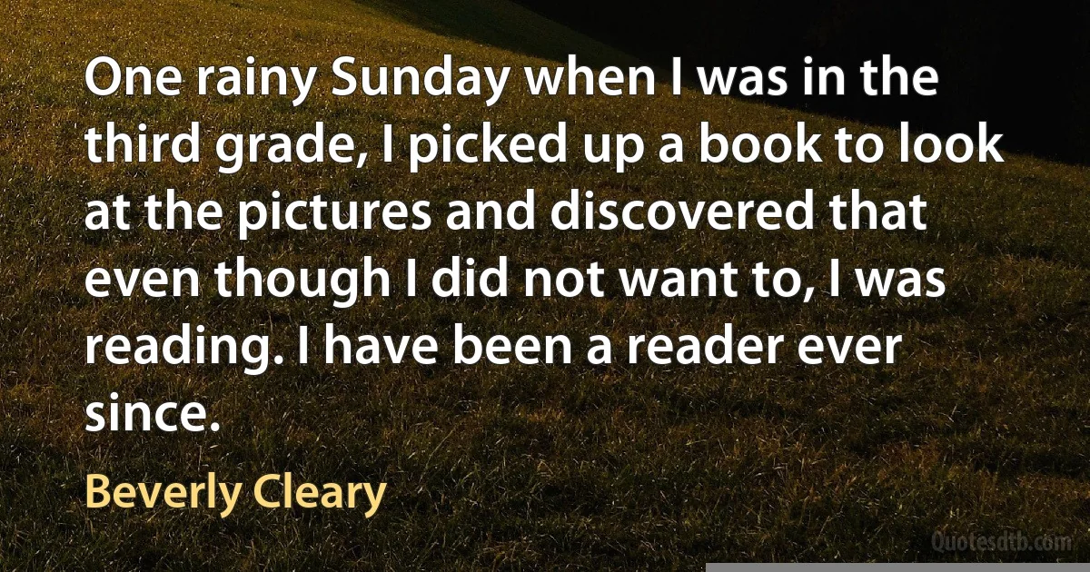 One rainy Sunday when I was in the third grade, I picked up a book to look at the pictures and discovered that even though I did not want to, I was reading. I have been a reader ever since. (Beverly Cleary)