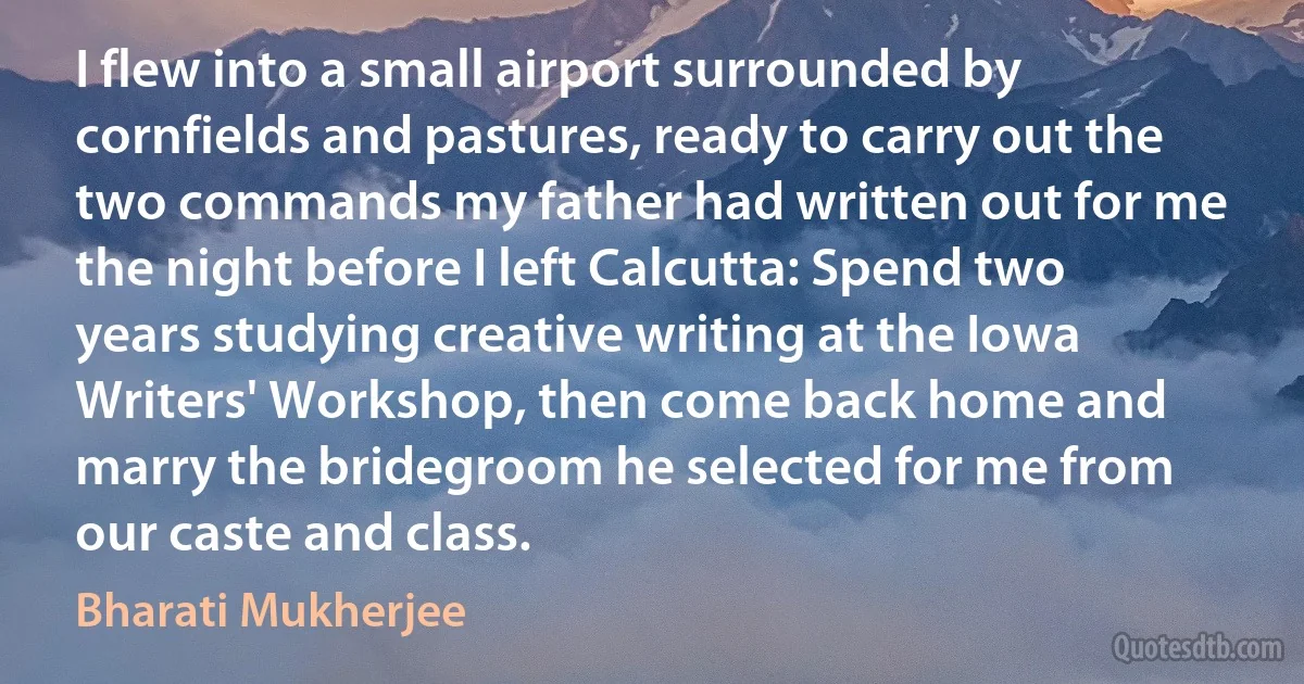 I flew into a small airport surrounded by cornfields and pastures, ready to carry out the two commands my father had written out for me the night before I left Calcutta: Spend two years studying creative writing at the Iowa Writers' Workshop, then come back home and marry the bridegroom he selected for me from our caste and class. (Bharati Mukherjee)