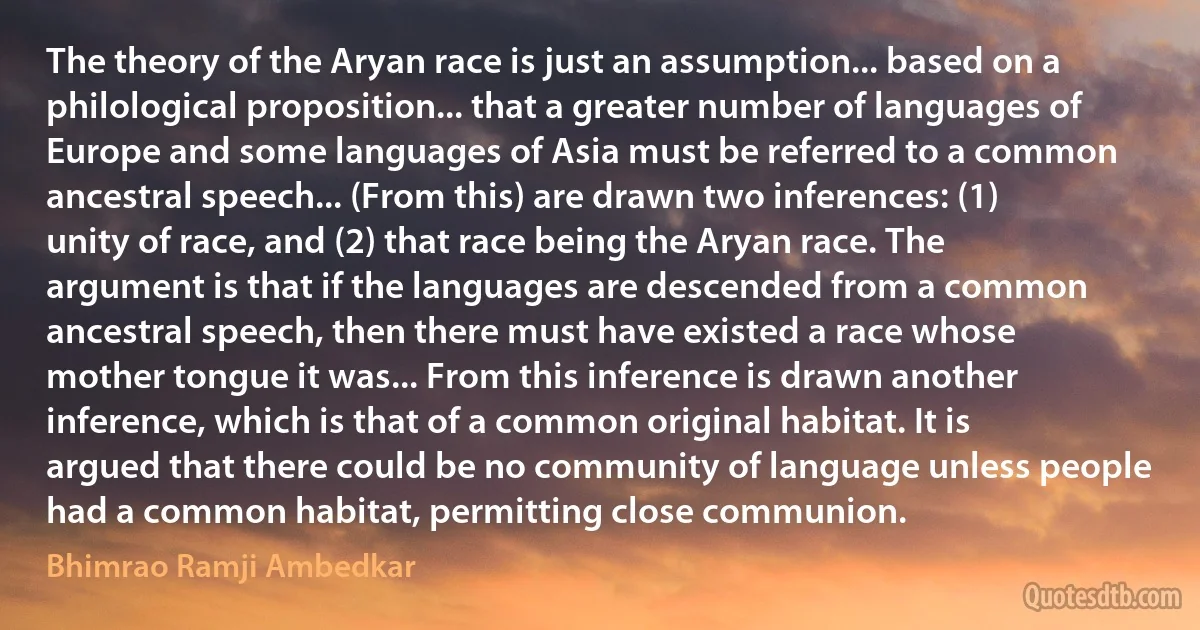 The theory of the Aryan race is just an assumption... based on a philological proposition... that a greater number of languages of Europe and some languages of Asia must be referred to a common ancestral speech... (From this) are drawn two inferences: (1) unity of race, and (2) that race being the Aryan race. The argument is that if the languages are descended from a common ancestral speech, then there must have existed a race whose mother tongue it was... From this inference is drawn another inference, which is that of a common original habitat. It is argued that there could be no community of language unless people had a common habitat, permitting close communion. (Bhimrao Ramji Ambedkar)