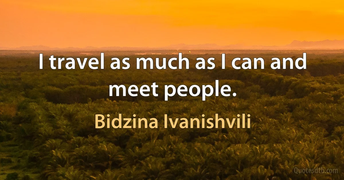 I travel as much as I can and meet people. (Bidzina Ivanishvili)