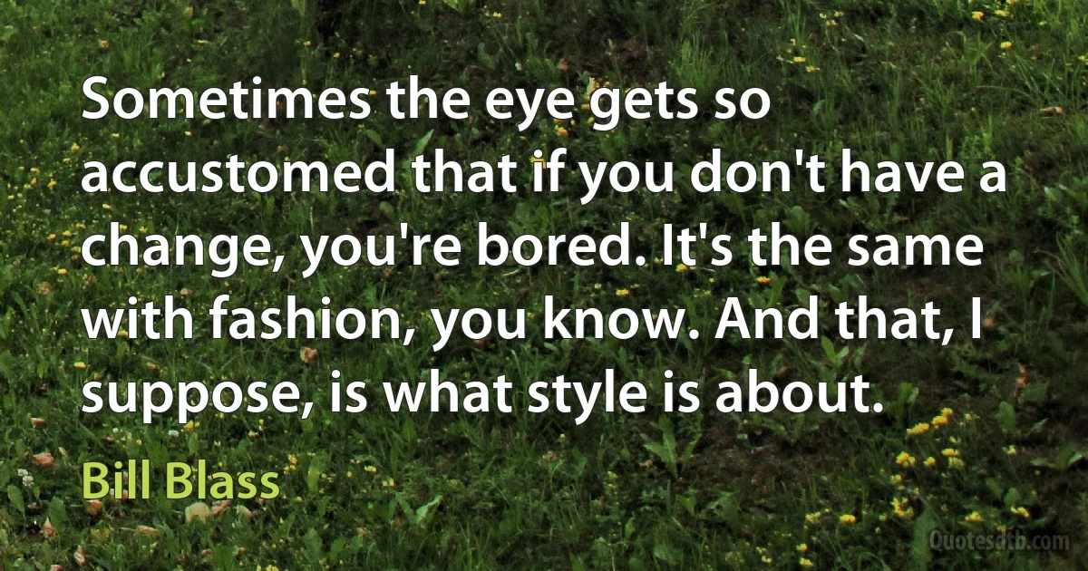 Sometimes the eye gets so accustomed that if you don't have a change, you're bored. It's the same with fashion, you know. And that, I suppose, is what style is about. (Bill Blass)