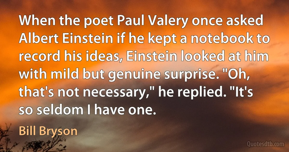 When the poet Paul Valery once asked Albert Einstein if he kept a notebook to record his ideas, Einstein looked at him with mild but genuine surprise. "Oh, that's not necessary," he replied. "It's so seldom I have one. (Bill Bryson)