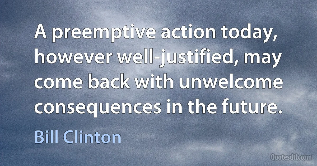 A preemptive action today, however well-justified, may come back with unwelcome consequences in the future. (Bill Clinton)