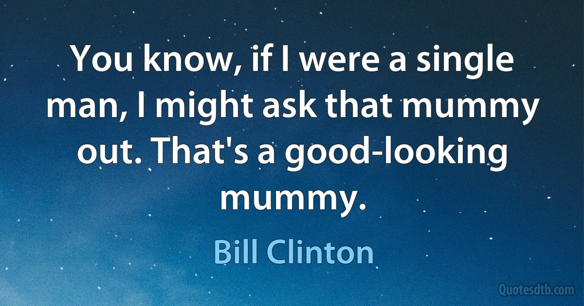 You know, if I were a single man, I might ask that mummy out. That's a good-looking mummy. (Bill Clinton)