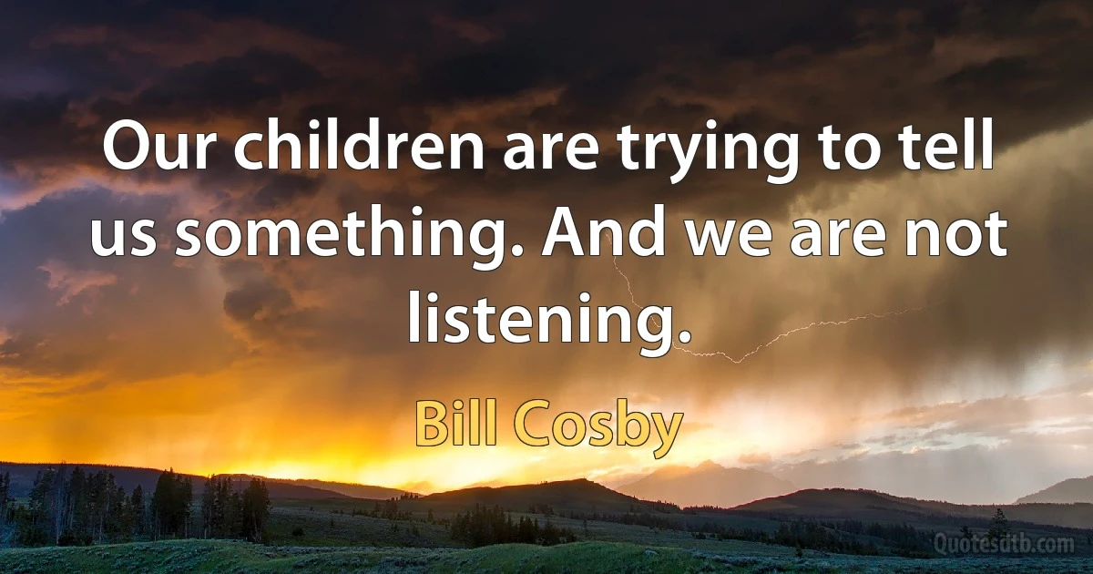 Our children are trying to tell us something. And we are not listening. (Bill Cosby)