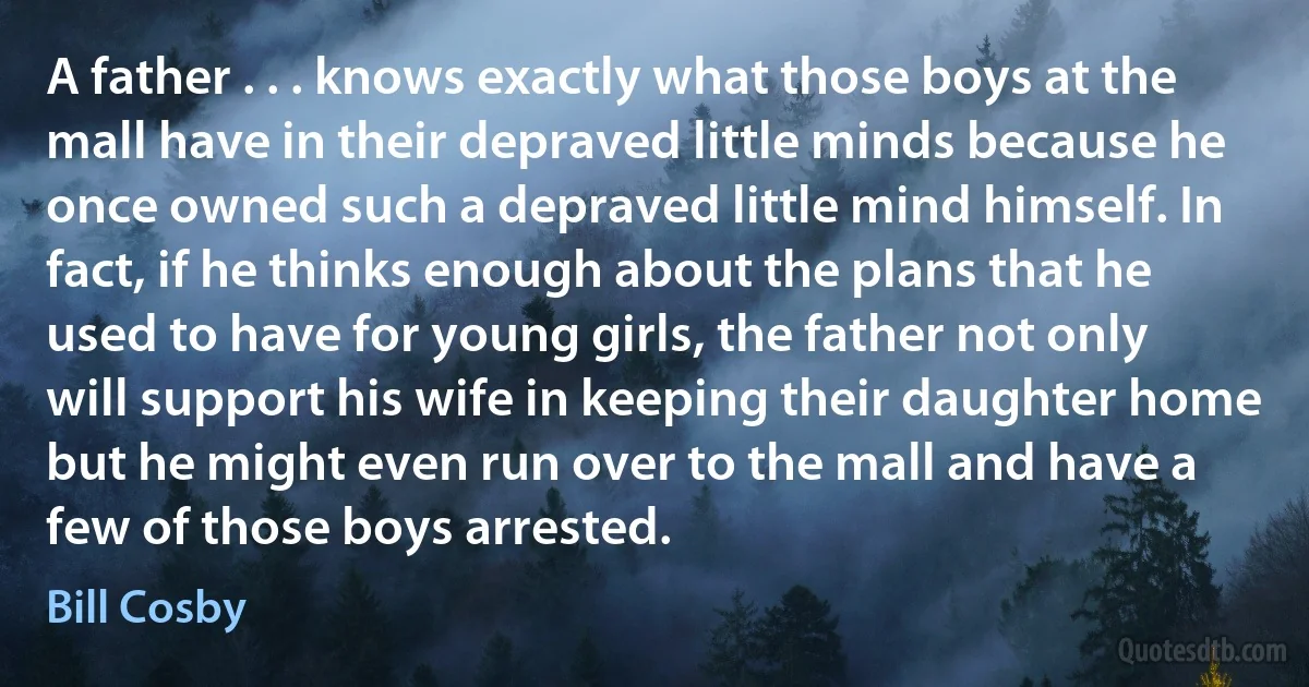 A father . . . knows exactly what those boys at the mall have in their depraved little minds because he once owned such a depraved little mind himself. In fact, if he thinks enough about the plans that he used to have for young girls, the father not only will support his wife in keeping their daughter home but he might even run over to the mall and have a few of those boys arrested. (Bill Cosby)