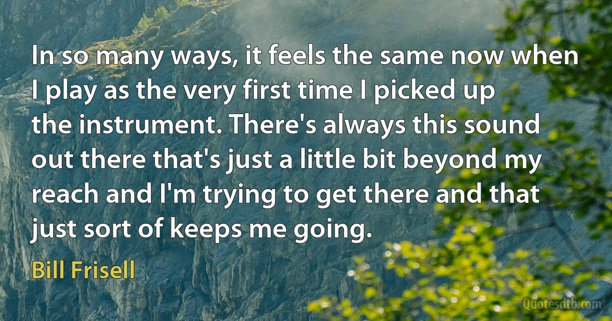 In so many ways, it feels the same now when I play as the very first time I picked up the instrument. There's always this sound out there that's just a little bit beyond my reach and I'm trying to get there and that just sort of keeps me going. (Bill Frisell)