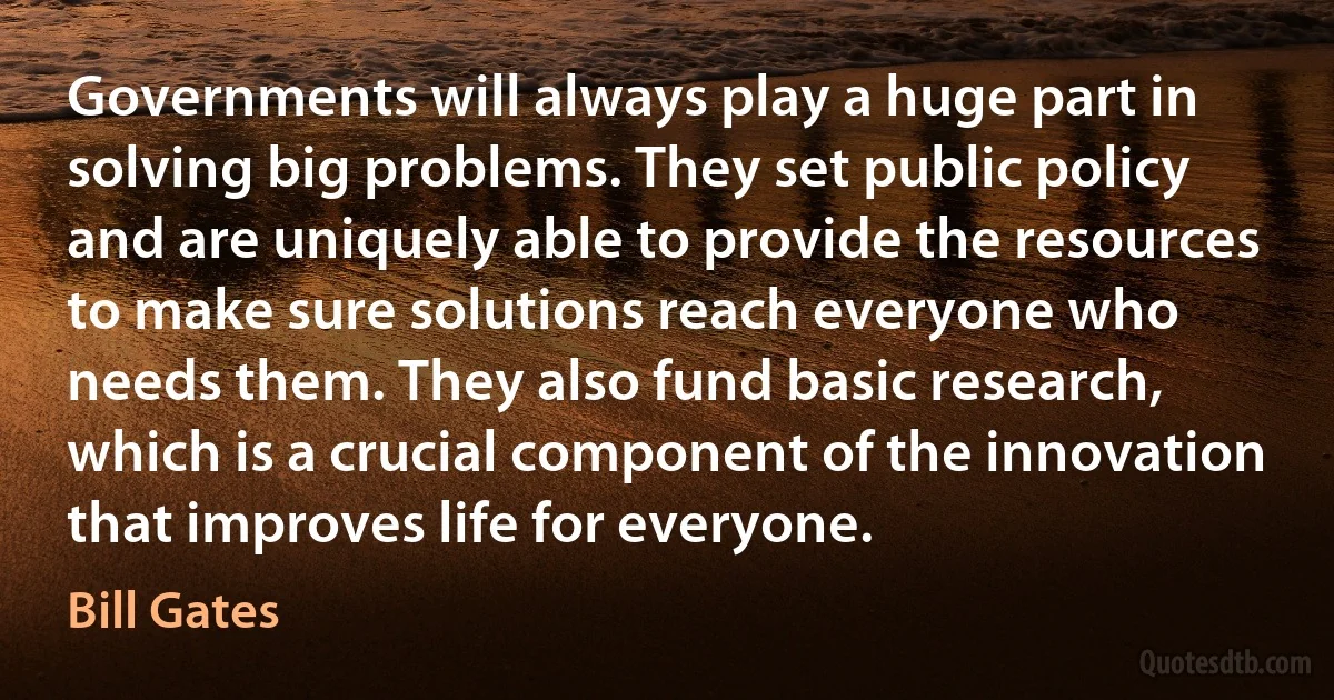 Governments will always play a huge part in solving big problems. They set public policy and are uniquely able to provide the resources to make sure solutions reach everyone who needs them. They also fund basic research, which is a crucial component of the innovation that improves life for everyone. (Bill Gates)