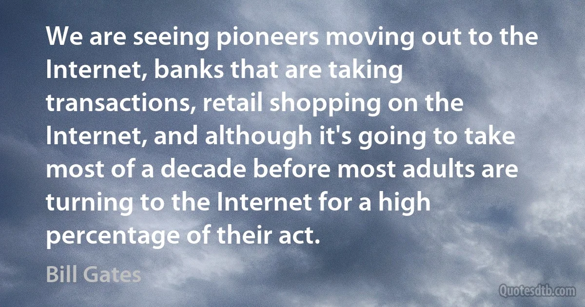 We are seeing pioneers moving out to the Internet, banks that are taking transactions, retail shopping on the Internet, and although it's going to take most of a decade before most adults are turning to the Internet for a high percentage of their act. (Bill Gates)