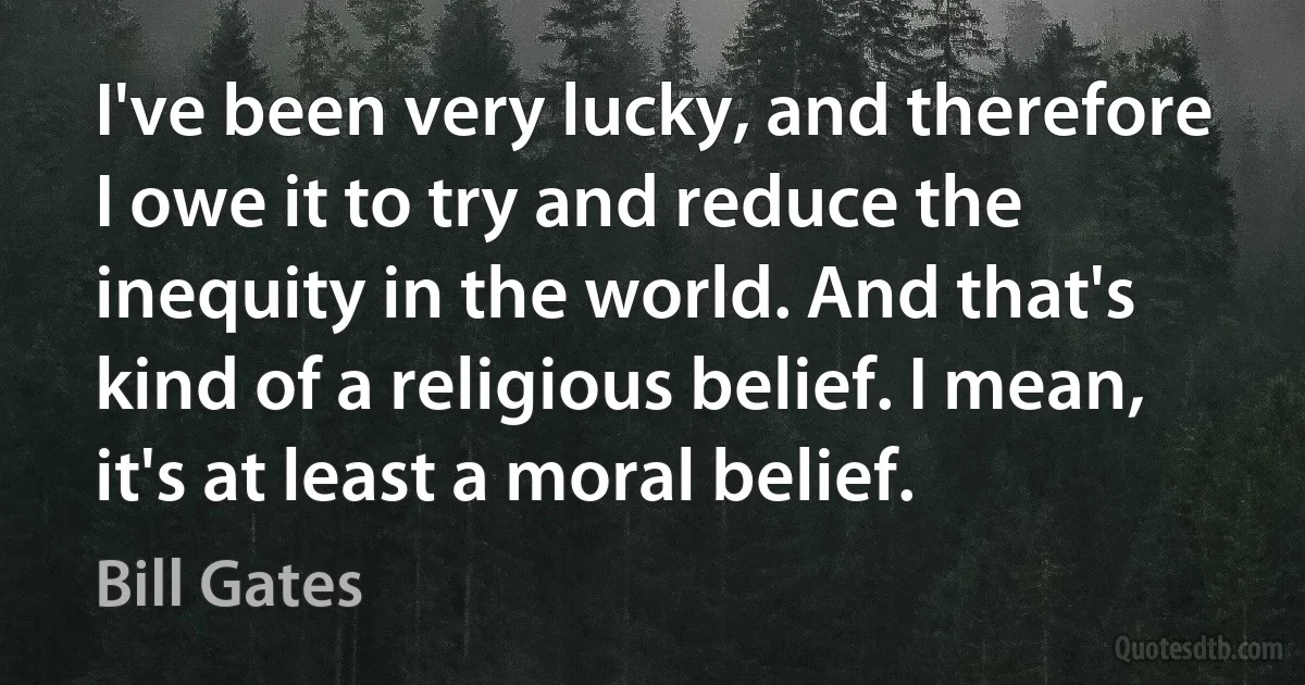 I've been very lucky, and therefore I owe it to try and reduce the inequity in the world. And that's kind of a religious belief. I mean, it's at least a moral belief. (Bill Gates)