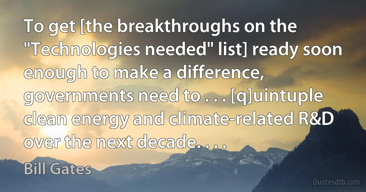 To get [the breakthroughs on the "Technologies needed" list] ready soon enough to make a difference, governments need to . . . [q]uintuple clean energy and climate-related R&D over the next decade. . . . (Bill Gates)