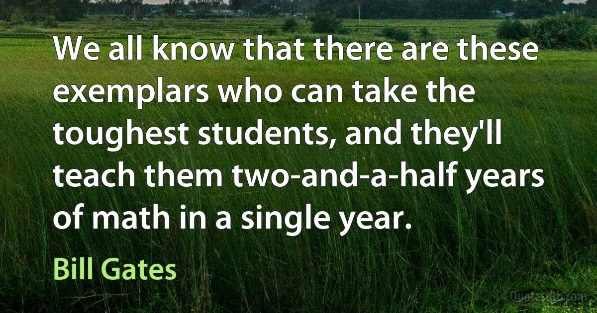 We all know that there are these exemplars who can take the toughest students, and they'll teach them two-and-a-half years of math in a single year. (Bill Gates)