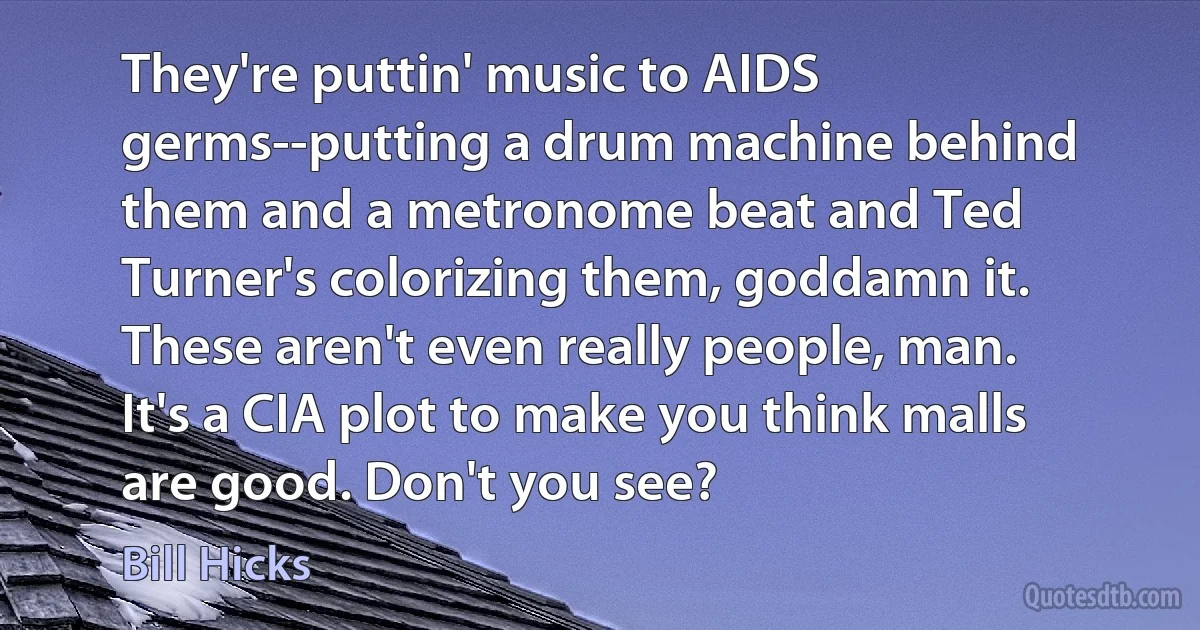 They're puttin' music to AIDS germs--putting a drum machine behind them and a metronome beat and Ted Turner's colorizing them, goddamn it. These aren't even really people, man. It's a CIA plot to make you think malls are good. Don't you see? (Bill Hicks)