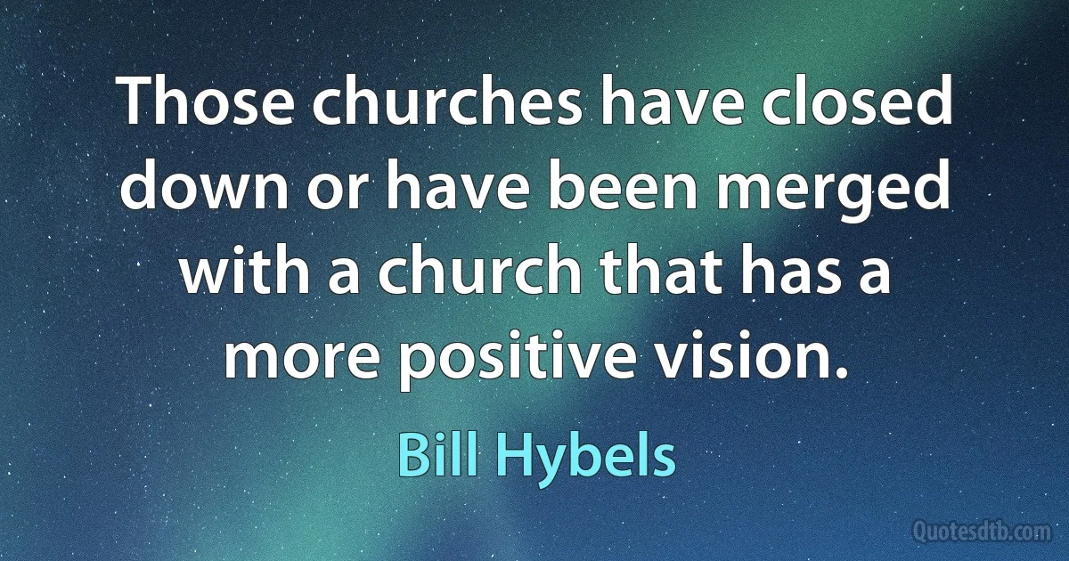 Those churches have closed down or have been merged with a church that has a more positive vision. (Bill Hybels)