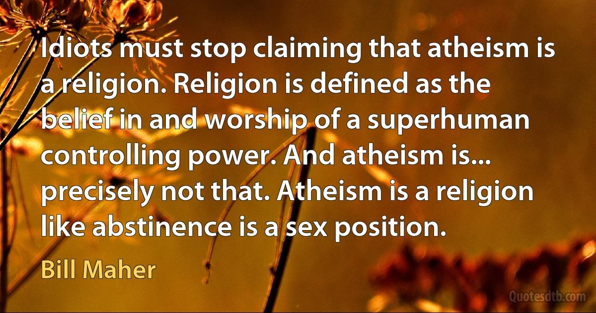 Idiots must stop claiming that atheism is a religion. Religion is defined as the belief in and worship of a superhuman controlling power. And atheism is... precisely not that. Atheism is a religion like abstinence is a sex position. (Bill Maher)