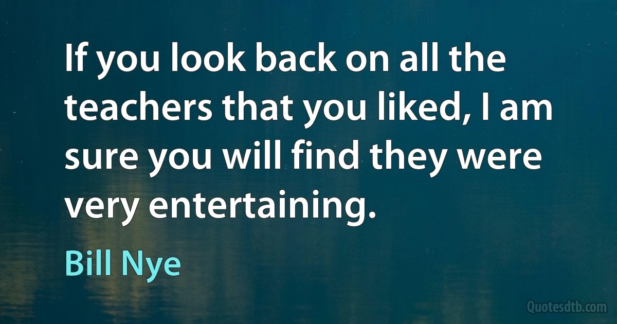 If you look back on all the teachers that you liked, I am sure you will find they were very entertaining. (Bill Nye)