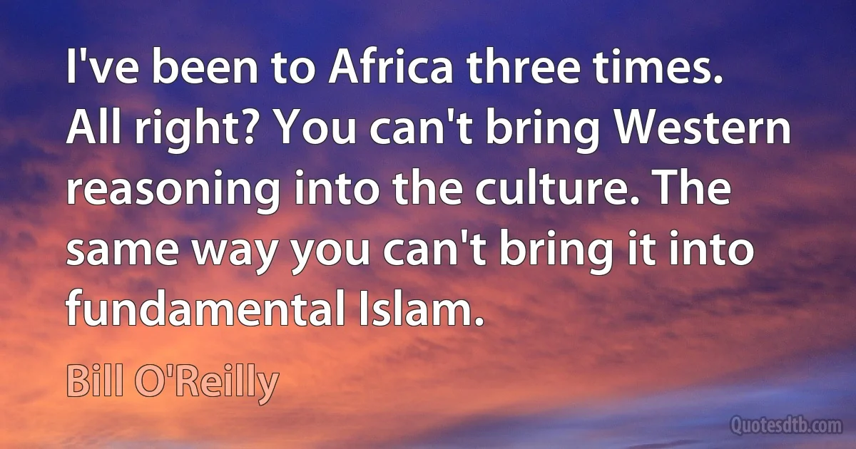 I've been to Africa three times. All right? You can't bring Western reasoning into the culture. The same way you can't bring it into fundamental Islam. (Bill O'Reilly)