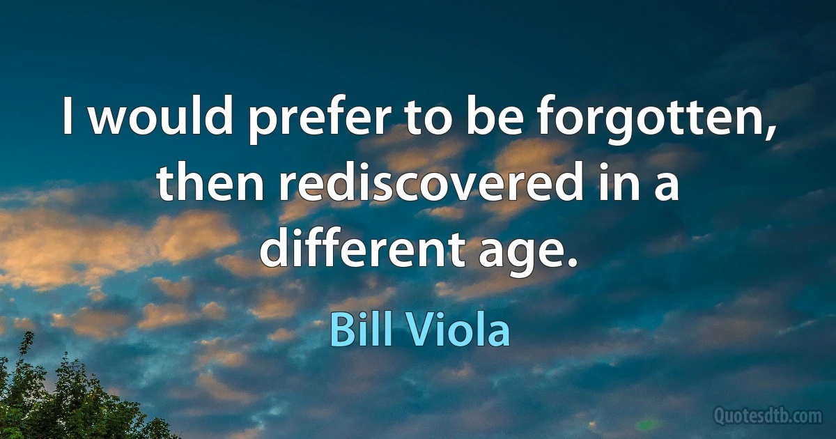 I would prefer to be forgotten, then rediscovered in a different age. (Bill Viola)