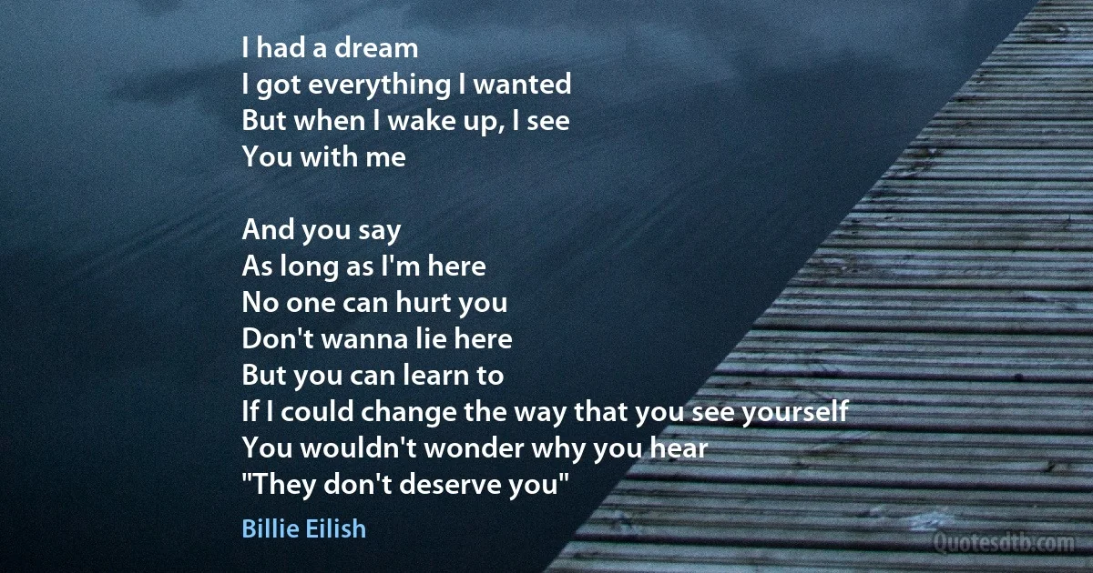 I had a dream
I got everything I wanted
But when I wake up, I see
You with me

And you say
As long as I'm here
No one can hurt you
Don't wanna lie here
But you can learn to
If I could change the way that you see yourself
You wouldn't wonder why you hear
"They don't deserve you" (Billie Eilish)