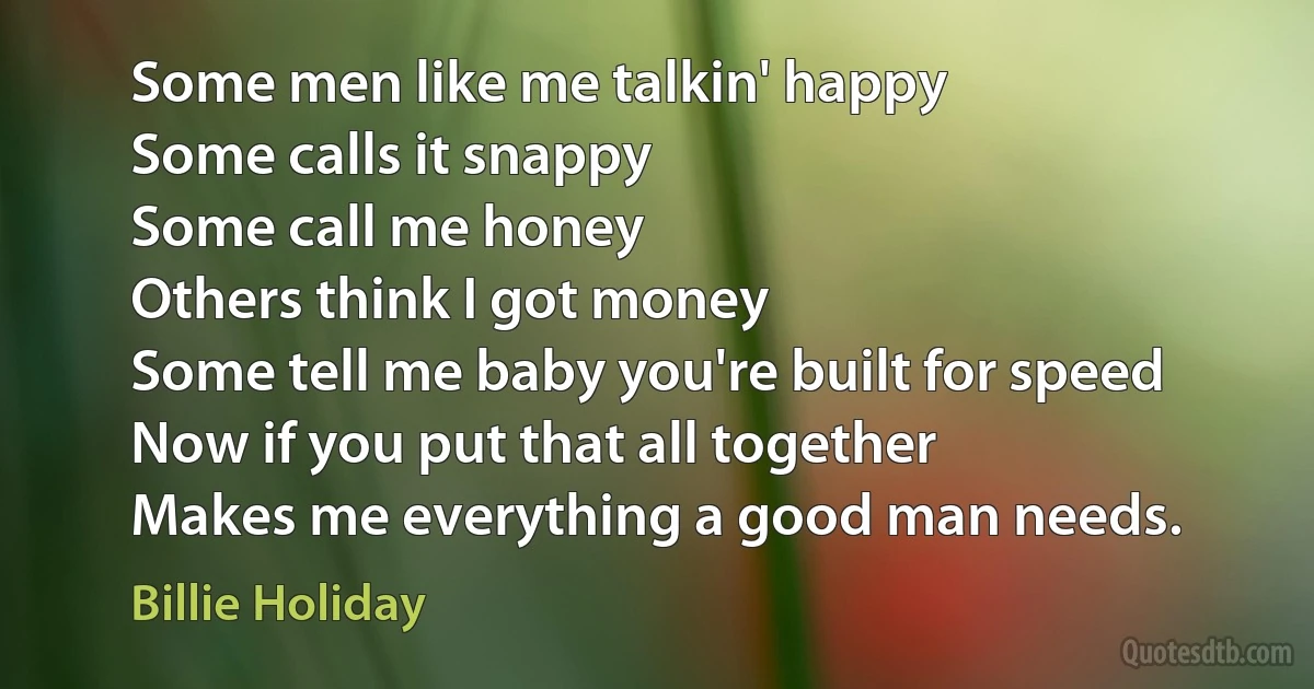 Some men like me talkin' happy
Some calls it snappy
Some call me honey
Others think I got money
Some tell me baby you're built for speed
Now if you put that all together
Makes me everything a good man needs. (Billie Holiday)