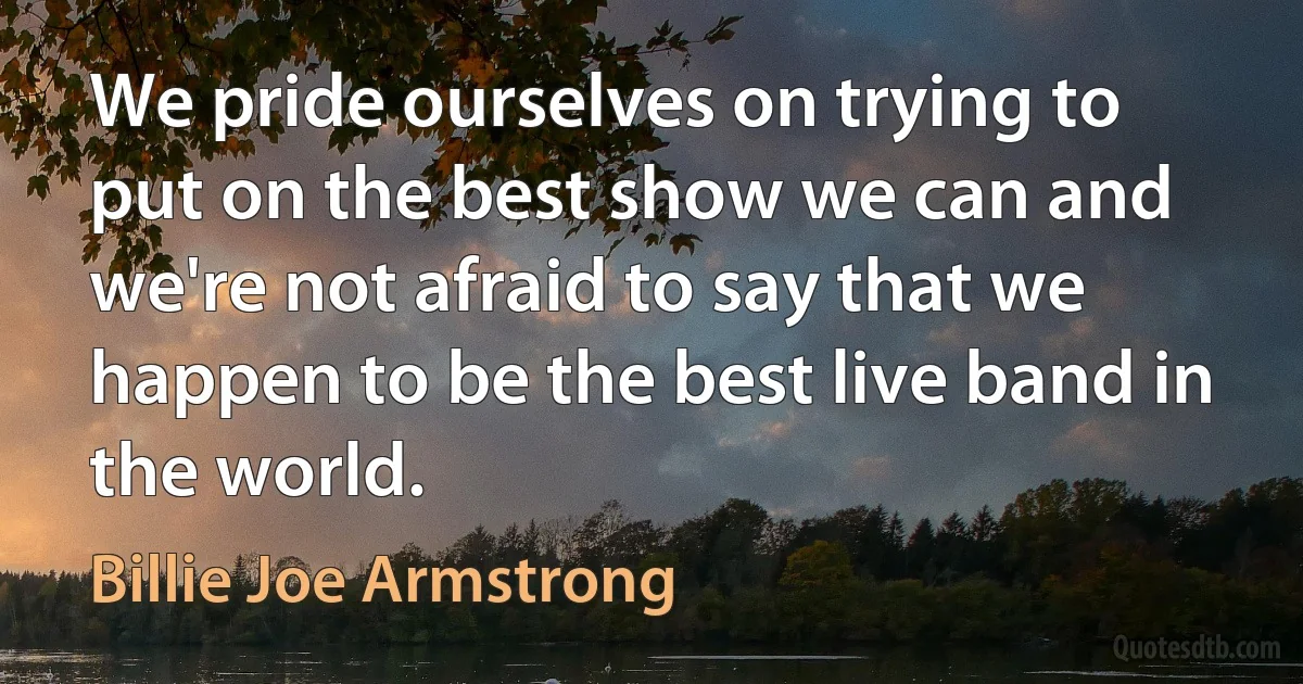 We pride ourselves on trying to put on the best show we can and we're not afraid to say that we happen to be the best live band in the world. (Billie Joe Armstrong)