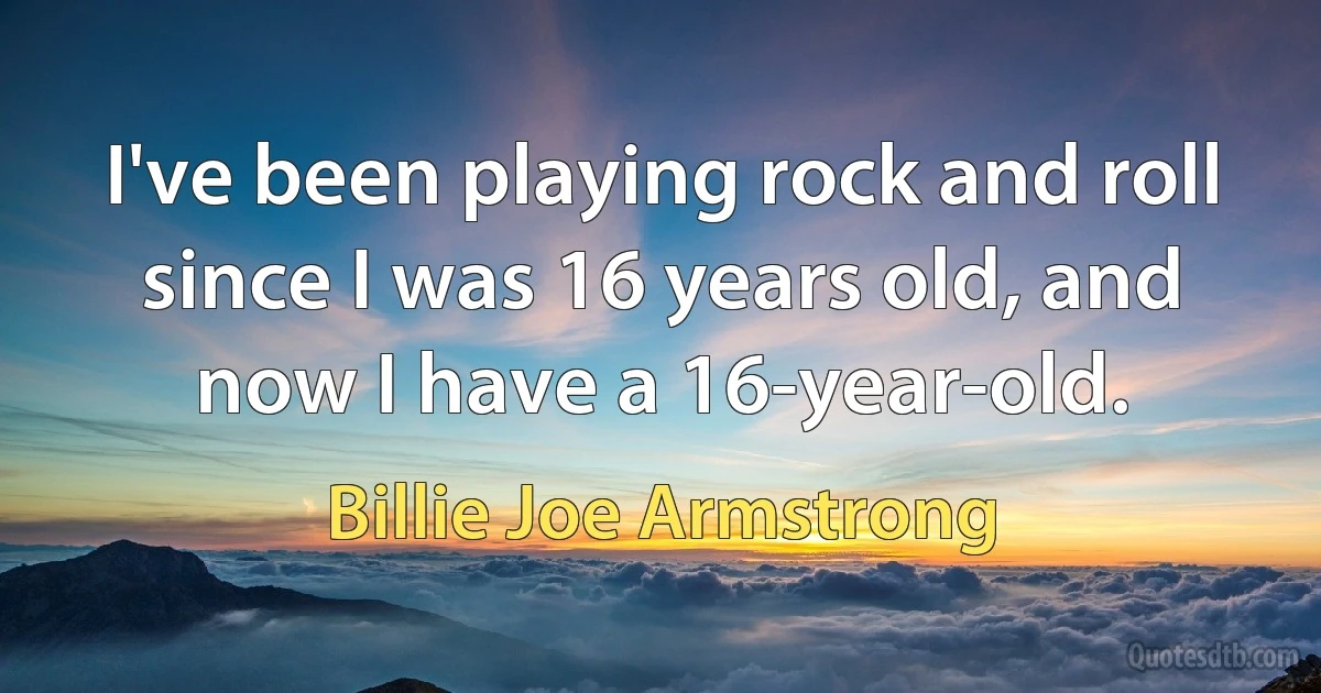 I've been playing rock and roll since I was 16 years old, and now I have a 16-year-old. (Billie Joe Armstrong)