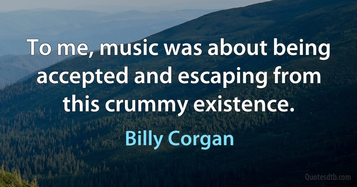 To me, music was about being accepted and escaping from this crummy existence. (Billy Corgan)