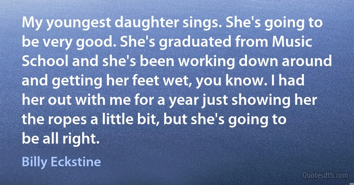 My youngest daughter sings. She's going to be very good. She's graduated from Music School and she's been working down around and getting her feet wet, you know. I had her out with me for a year just showing her the ropes a little bit, but she's going to be all right. (Billy Eckstine)