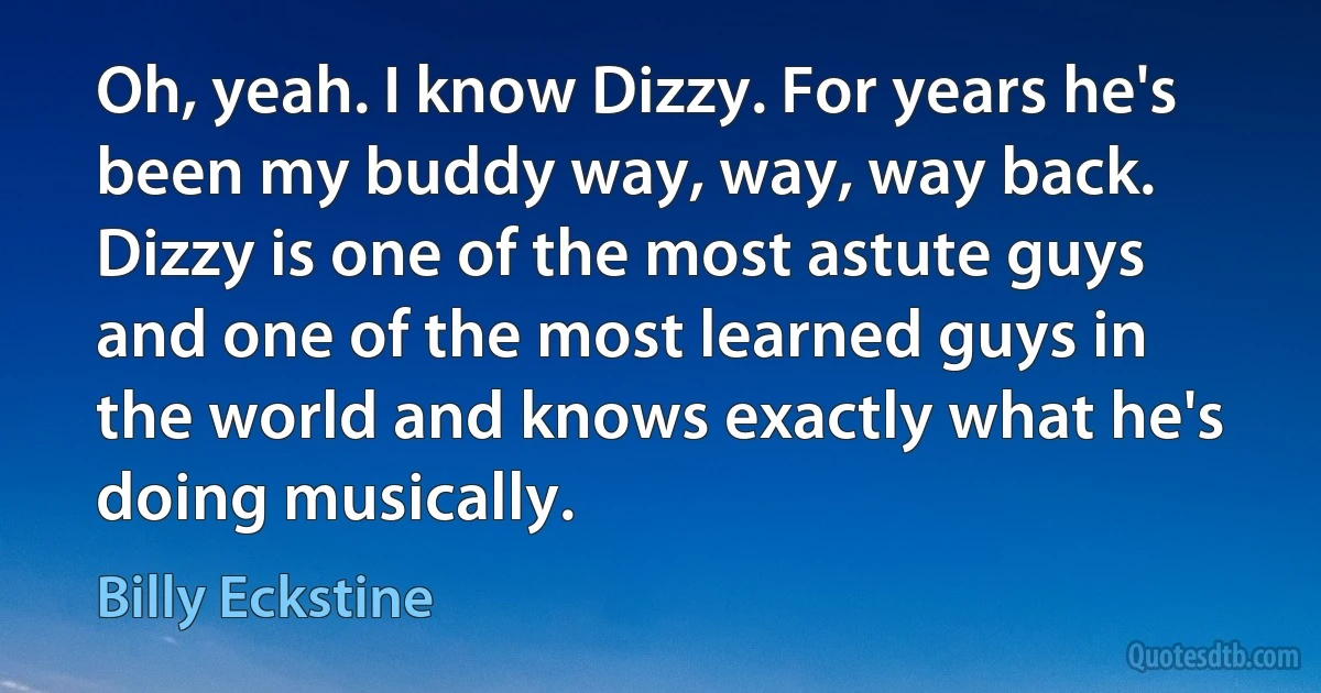 Oh, yeah. I know Dizzy. For years he's been my buddy way, way, way back. Dizzy is one of the most astute guys and one of the most learned guys in the world and knows exactly what he's doing musically. (Billy Eckstine)