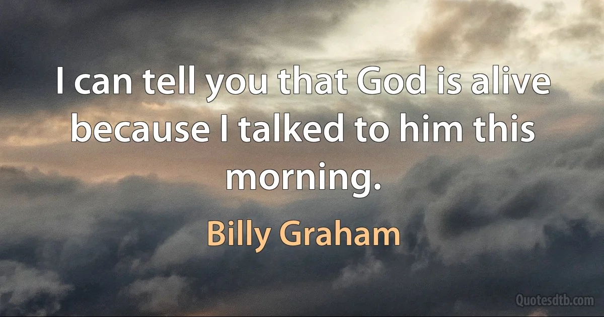 I can tell you that God is alive because I talked to him this morning. (Billy Graham)