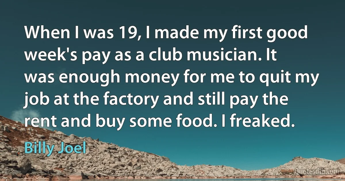 When I was 19, I made my first good week's pay as a club musician. It was enough money for me to quit my job at the factory and still pay the rent and buy some food. I freaked. (Billy Joel)