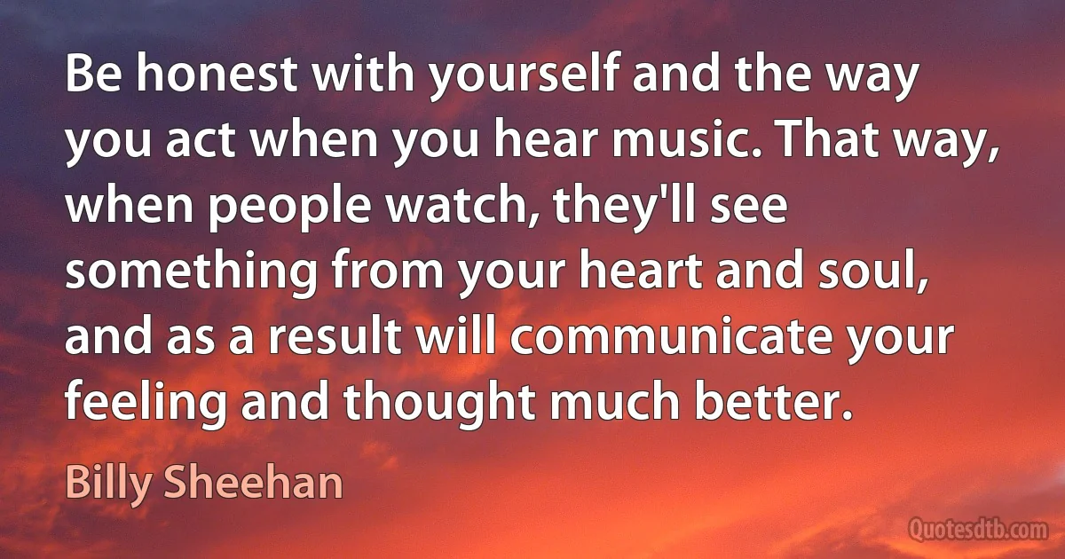 Be honest with yourself and the way you act when you hear music. That way, when people watch, they'll see something from your heart and soul, and as a result will communicate your feeling and thought much better. (Billy Sheehan)