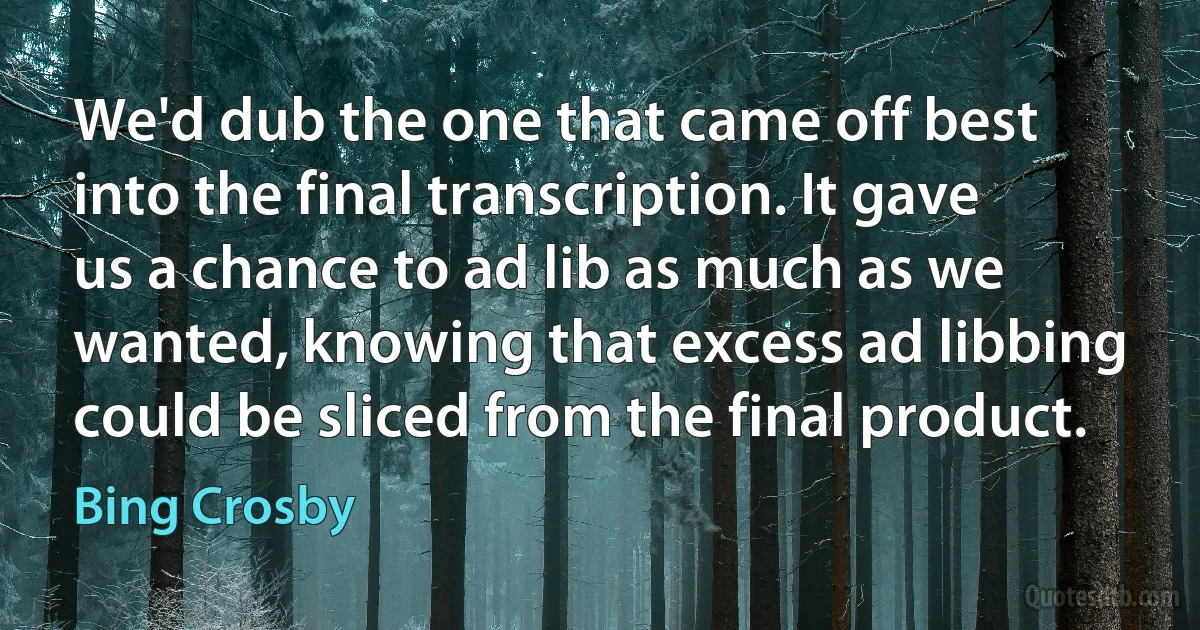 We'd dub the one that came off best into the final transcription. It gave us a chance to ad lib as much as we wanted, knowing that excess ad libbing could be sliced from the final product. (Bing Crosby)