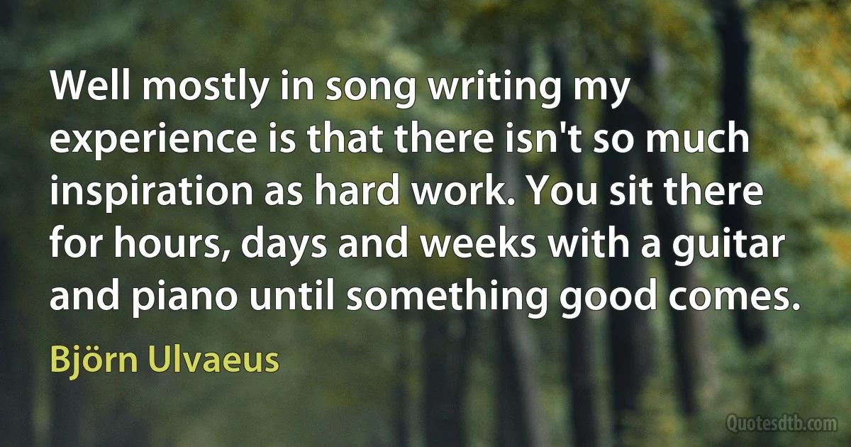 Well mostly in song writing my experience is that there isn't so much inspiration as hard work. You sit there for hours, days and weeks with a guitar and piano until something good comes. (Björn Ulvaeus)