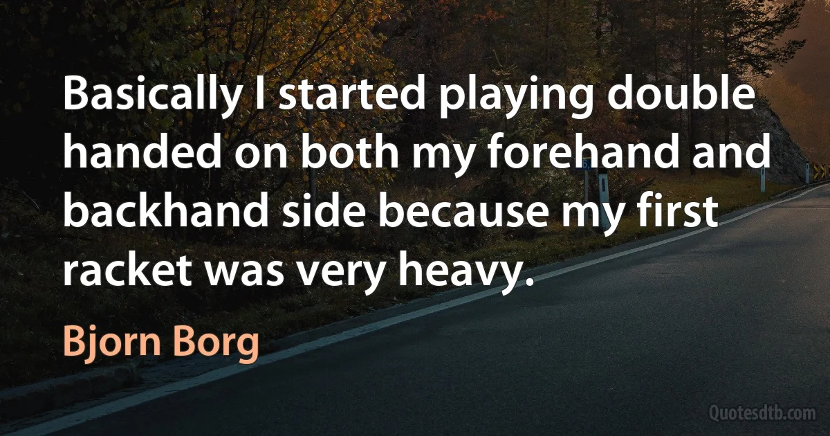 Basically I started playing double handed on both my forehand and backhand side because my first racket was very heavy. (Bjorn Borg)