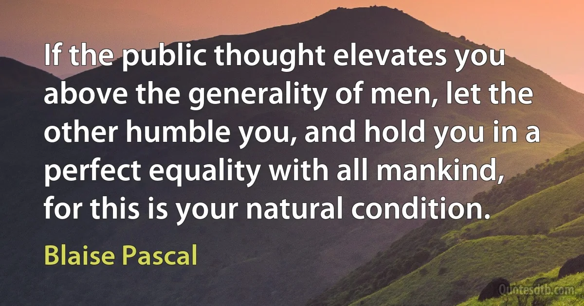 If the public thought elevates you above the generality of men, let the other humble you, and hold you in a perfect equality with all mankind, for this is your natural condition. (Blaise Pascal)