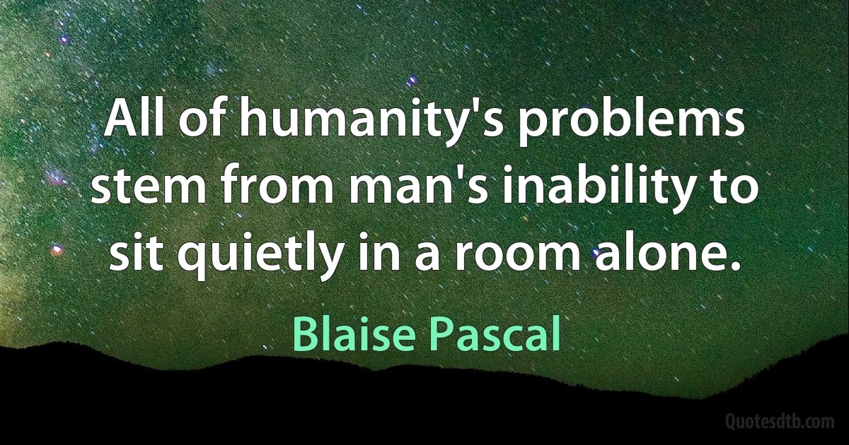 All of humanity's problems stem from man's inability to sit quietly in a room alone. (Blaise Pascal)