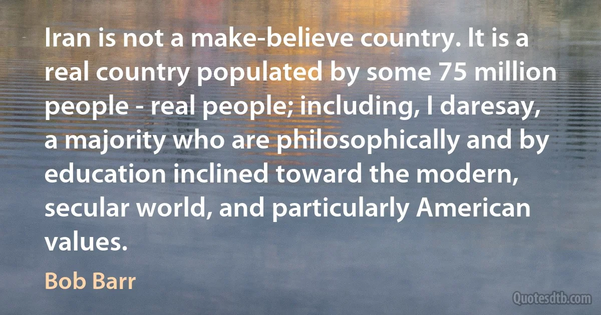 Iran is not a make-believe country. It is a real country populated by some 75 million people - real people; including, I daresay, a majority who are philosophically and by education inclined toward the modern, secular world, and particularly American values. (Bob Barr)